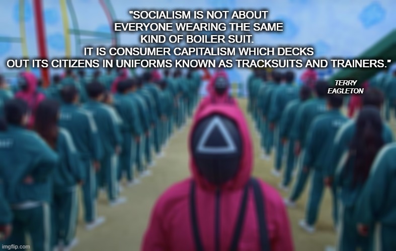 Squid Game Tracksuits | "SOCIALISM IS NOT ABOUT EVERYONE WEARING THE SAME KIND OF BOILER SUIT. 
IT IS CONSUMER CAPITALISM WHICH DECKS OUT ITS CITIZENS IN UNIFORMS KNOWN AS TRACKSUITS AND TRAINERS."; TERRY EAGLETON | image tagged in squid game,tracksuits,boiler suits,dystopia,capitalism | made w/ Imgflip meme maker