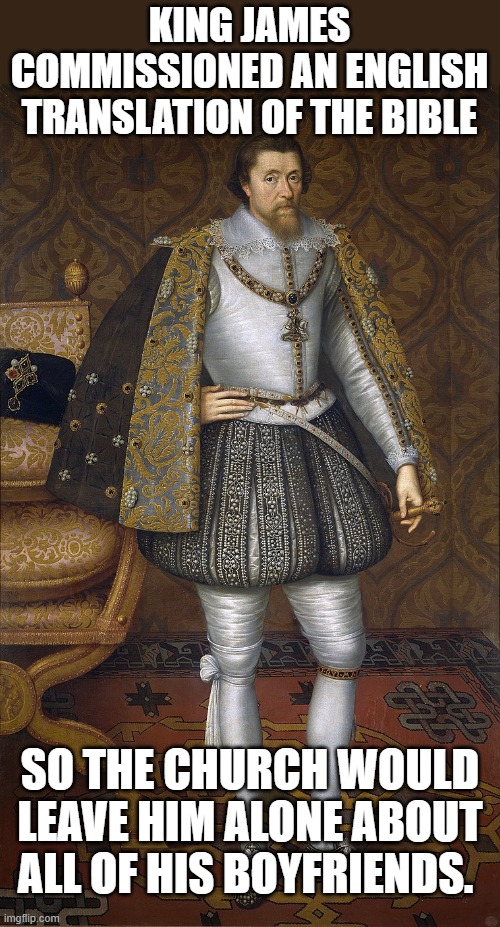 King James? Super gay. | KING JAMES COMMISSIONED AN ENGLISH TRANSLATION OF THE BIBLE; SO THE CHURCH WOULD LEAVE HIM ALONE ABOUT ALL OF HIS BOYFRIENDS. | image tagged in king james | made w/ Imgflip meme maker