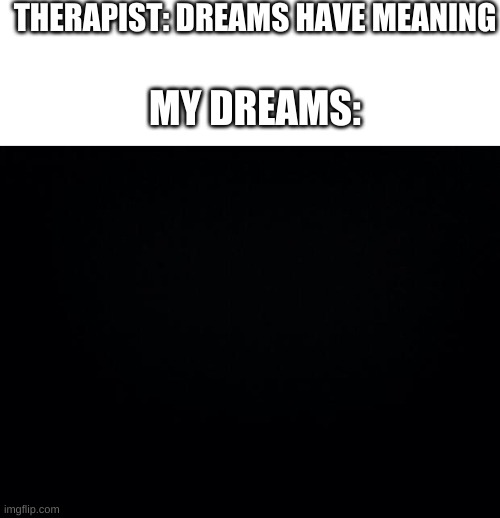 true | THERAPIST: DREAMS HAVE MEANING; MY DREAMS: | image tagged in blank white template,black background,stop reading the tags | made w/ Imgflip meme maker