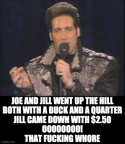 JOE AND JILL WENT UP THE HILL
BOTH WITH A BUCK AND A QUARTER
JILL CAME DOWN WITH $2.50
OOOOOOOO!
THAT FUCKING WHORE | made w/ Imgflip meme maker