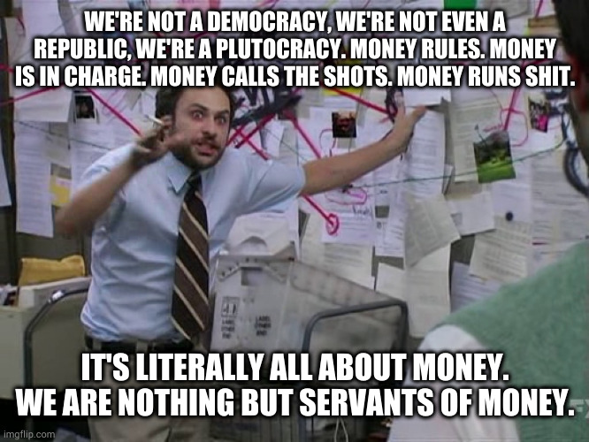 Bezos is the slave with the most masters | WE'RE NOT A DEMOCRACY, WE'RE NOT EVEN A REPUBLIC, WE'RE A PLUTOCRACY. MONEY RULES. MONEY IS IN CHARGE. MONEY CALLS THE SHOTS. MONEY RUNS SHIT. IT'S LITERALLY ALL ABOUT MONEY. WE ARE NOTHING BUT SERVANTS OF MONEY. | image tagged in charlie conspiracy always sunny in philidelphia | made w/ Imgflip meme maker