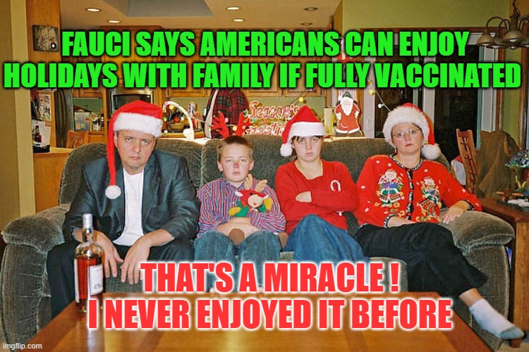 Enjoy Family Christmas | FAUCI SAYS AMERICANS CAN ENJOY HOLIDAYS WITH FAMILY IF FULLY VACCINATED; THAT'S A MIRACLE !
I NEVER ENJOYED IT BEFORE | image tagged in christmas with family,dr fauci,nonsense | made w/ Imgflip meme maker