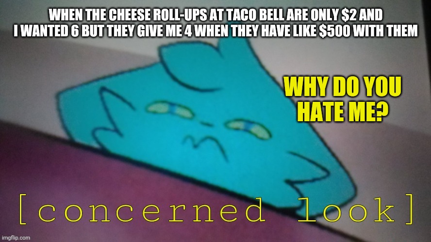 I love me those cheese roll-ups though :,) | WHEN THE CHEESE ROLL-UPS AT TACO BELL ARE ONLY $2 AND I WANTED 6 BUT THEY GIVE ME 4 WHEN THEY HAVE LIKE $500 WITH THEM; WHY DO YOU
HATE ME? | image tagged in retrofurry concerned look,taco bell | made w/ Imgflip meme maker