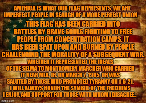 I will always salute the symbol of your freedom to hate me and all that I stand for. | AMERICA IS WHAT OUR FLAG REPRESENTS. WE ARE IMPERFECT PEOPLE IN SEARCH OF A MORE PERFECT UNION; THIS FLAG HAS BEEN CARRIED INTO BATTLES BY BRAVE SOULS FIGHTING TO FREE PEOPLE FROM CONCENTRATION CAMPS. IT HAS BEEN SPAT UPON AND BURNED BY PEOPLE CHALLENGING THE MORALITY OF A SUBSEQUENT WAR. WHETHER IT REPRESENTED THE IDEALS OF THE SELMA TO MONTGOMERY MARCHER WHO CARRIED IT NEAR MLK, JR. ON MARCH 7, 1965, OR WAS SALUTED BY THOSE WHO PROMOTED TYRANNY ON 1-6-21, I WILL ALWAYS HONOR THE SYMBOL OF THE FREEDOMS I ENJOY, AND SUPPORT FOR THOSE WITH WHOM I DISAGREE.. | image tagged in old american flag | made w/ Imgflip meme maker