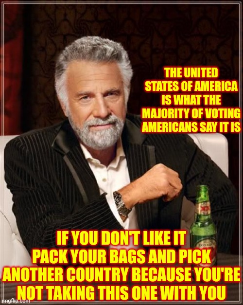 Advice Given By Republicans In 2017 | THE UNITED STATES OF AMERICA IS WHAT THE MAJORITY OF VOTING AMERICANS SAY IT IS; IF YOU DON'T LIKE IT PACK YOUR BAGS AND PICK ANOTHER COUNTRY BECAUSE YOU'RE NOT TAKING THIS ONE WITH YOU | image tagged in memes,the most interesting man in the world,hypocrites,hypocrisy,trumpublican terrorists,trump is a moron | made w/ Imgflip meme maker