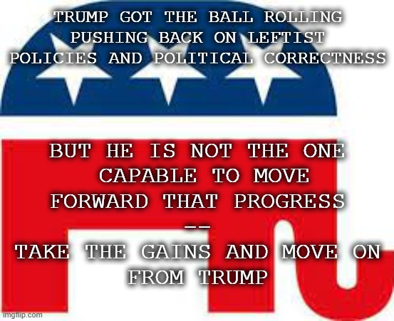 Trump Served His PurposeTime to Move On | TRUMP GOT THE BALL ROLLING
PUSHING BACK ON LEFTIST
POLICIES AND POLITICAL CORRECTNESS; BUT HE IS NOT THE ONE
 CAPABLE TO MOVE
FORWARD THAT PROGRESS
--
TAKE THE GAINS AND MOVE ON
FROM TRUMP | image tagged in gop,trump,move on,politics | made w/ Imgflip meme maker