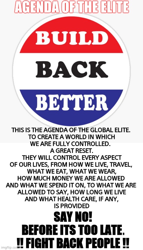 Elitist Agenda | AGENDA OF THE ELITE; THIS IS THE AGENDA OF THE GLOBAL ELITE. 
TO CREATE A WORLD IN WHICH
WE ARE FULLY CONTROLLED.  
A GREAT RESET.
THEY WILL CONTROL EVERY ASPECT
OF OUR LIVES, FROM HOW WE LIVE, TRAVEL, 
WHAT WE EAT, WHAT WE WEAR,
HOW MUCH MONEY WE ARE ALLOWED 
AND WHAT WE SPEND IT ON, TO WHAT WE ARE 
ALLOWED TO SAY, HOW LONG WE LIVE
AND WHAT HEALTH CARE, IF ANY,
IS PROVIDED; SAY NO!
BEFORE ITS TOO LATE.
!! FIGHT BACK PEOPLE !! | image tagged in memes,elitist,leftists,control,warning,political meme | made w/ Imgflip meme maker