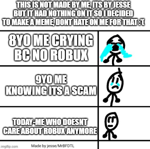 made with jesse's meme template | THIS IS NOT MADE BY ME, ITS BY JESSE BUT IT HAD NOTHING ON IT SO I DECIDED TO MAKE A MEME, DONT HATE ON ME FOR THAT :'(; 8YO ME CRYING BC NO ROBUX; 9YO ME KNOWING ITS A SCAM; TODAY-ME WHO DOESNT CARE ABOUT ROBUX ANYMORE | image tagged in jesse's meme template,cry,sad,stick figure | made w/ Imgflip meme maker