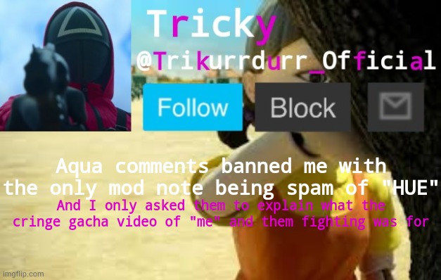 They even won't stop spamming me with "HUE"! | Aqua comments banned me with the only mod note being spam of "HUE"; And I only asked them to explain what the cringe gacha video of "me" and them fighting was for | image tagged in trikurrdurr_official's squid game temp | made w/ Imgflip meme maker