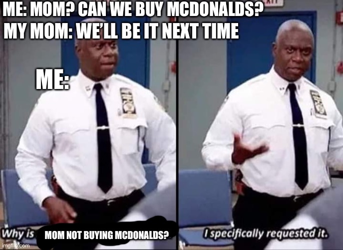 Another relatable meme- |  ME: MOM? CAN WE BUY MCDONALDS? MY MOM: WE’LL BE IT NEXT TIME; ME:; MOM NOT BUYING MCDONALDS? | image tagged in why is no one having a good time i specifically requested it | made w/ Imgflip meme maker