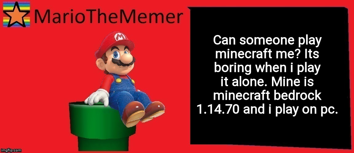 MarioTheMemer announcement template v1 | Can someone play minecraft me? Its boring when i play it alone. Mine is minecraft bedrock 1.14.70 and i play on pc. | image tagged in r3cjj4rxj4dxje1i | made w/ Imgflip meme maker