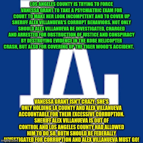 Los angeles Dodgers | LOS ANGELES COUNTY IS TRYING TO FORCE VANESSA GRANT TO TAKE A PSYCHIATRIC EXAM FOR COURT TO MAKE HER LOOK INCOMPETENT AND TO COVER UP SHERIFF ALEX VILLANUEVA'S CORRUPT BEHAVIORS. NOT ONLY SHOULD ALEX VILLANUEVA BE INVESTIGATED, CHARGED AND ARRESTED FOR OBSTRUCTION OF JUSTICE AND CONSPIRACY BY DESTROYING EVIDENCE IN THE KOBE HELICOPTER CRASH, BUT ALSO FOR COVERING UP THE TIGER WOOD'S ACCIDENT. VANESSA GRANT ISN'T CRAZY, SHE'S ONLY HOLDING LA COUNTY AND ALEX VILLANUEVA ACCOUNTABLE FOR THEIR EXCESSIVE CORRUPTION. SHERIFF ALEX VILLANUEVA IS OUT OF CONTROL AND LOS ANGELES COUNTY HAD ALLOWED HIM TO DO SO. BOTH SHOULD BE FEDERALLY INVESTIGATED FOR CORRUPTION AND ALEX VILLANUEVA MUST GO! | image tagged in los angeles dodgers | made w/ Imgflip meme maker