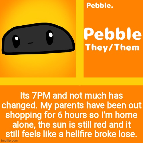 Pebble | Its 7PM and not much has changed. My parents have been out shopping for 6 hours so I'm home alone, the sun is still red and it still feels like a hellfire broke lose. | image tagged in pebble | made w/ Imgflip meme maker