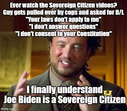 Ancient Aliens | Ever watch the Sovereign Citizen videos?
Guy gets pulled over by cops and asked for D/L
"Your laws don't apply to me"
"I don't answer questions"
"I don't consent to your Constitution"; I finally understand
Joe Biden is a Sovereign Citizen | image tagged in memes,ancient aliens | made w/ Imgflip meme maker