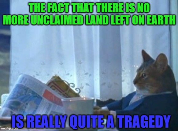 Nowhere left for anyone to start anew | THE FACT THAT THERE IS NO MORE UNCLAIMED LAND LEFT ON EARTH; IS REALLY QUITE A TRAGEDY | image tagged in memes,i should buy a boat cat,earth,tragedy,geography | made w/ Imgflip meme maker