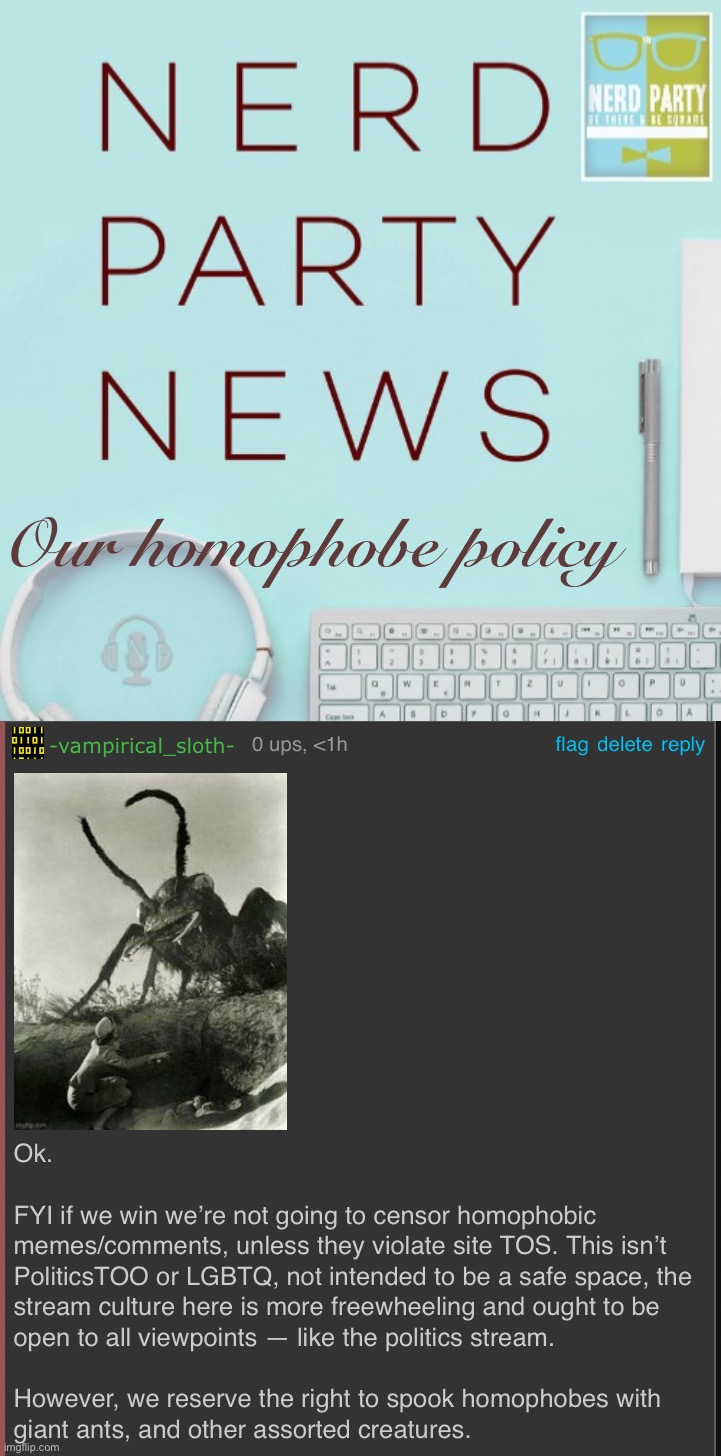 N.E.R.D. Party’s homophobe policy is founded upon the notion of brutal ant combat. | Our homophobe policy | image tagged in nerd party news announcement,nerd party homophobe policy,homophobic,homophobia,homophobe,policy | made w/ Imgflip meme maker