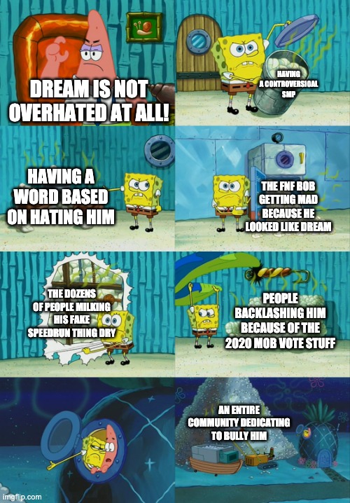 he's overhhated now. | HAVING A CONTROVERSIOAL SMP; DREAM IS NOT OVERHATED AT ALL! HAVING A WORD BASED ON HATING HIM; THE FNF BOB GETTING MAD BECAUSE HE LOOKED LIKE DREAM; THE DOZENS OF PEOPLE MILKING HIS FAKE SPEEDRUN THING DRY; PEOPLE BACKLASHING HIM BECAUSE OF THE 2020 MOB VOTE STUFF; AN ENTIRE COMMUNITY DEDICATING TO BULLY HIM | image tagged in spongebob diapers meme,dream smp,dream,minecraft | made w/ Imgflip meme maker