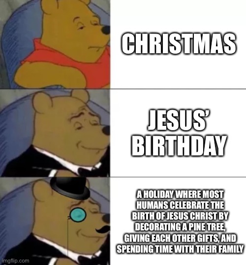 Also the music is a bop | CHRISTMAS; JESUS’ BIRTHDAY; A HOLIDAY WHERE MOST HUMANS CELEBRATE THE BIRTH OF JESUS CHRIST BY DECORATING A PINE TREE, GIVING EACH OTHER GIFTS, AND SPENDING TIME WITH THEIR FAMILY | image tagged in fancy pooh,memes,funny,christmas,christmas memes,jesus | made w/ Imgflip meme maker