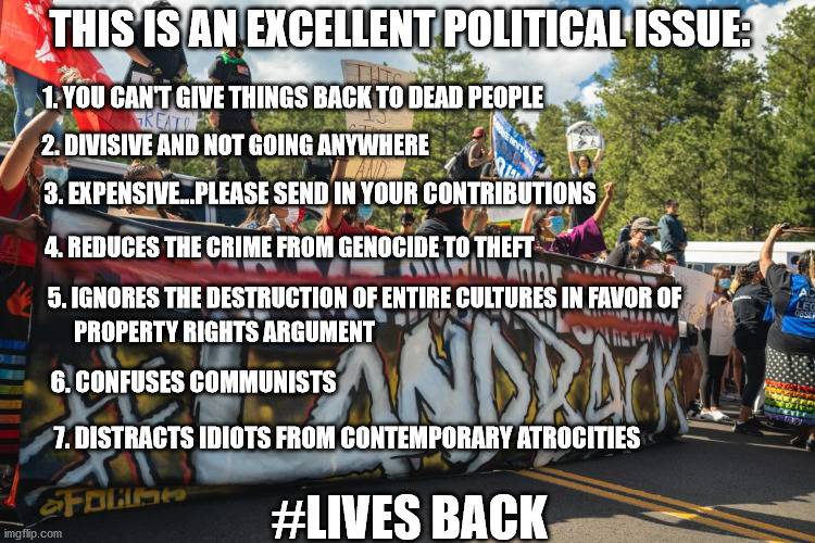 Land Back, Pale Face | THIS IS AN EXCELLENT POLITICAL ISSUE:; 1. YOU CAN'T GIVE THINGS BACK TO DEAD PEOPLE; 2. DIVISIVE AND NOT GOING ANYWHERE; 3. EXPENSIVE...PLEASE SEND IN YOUR CONTRIBUTIONS; 4. REDUCES THE CRIME FROM GENOCIDE TO THEFT; 5. IGNORES THE DESTRUCTION OF ENTIRE CULTURES IN FAVOR OF; PROPERTY RIGHTS ARGUMENT; 6. CONFUSES COMMUNISTS; #LIVES BACK; 7. DISTRACTS IDIOTS FROM CONTEMPORARY ATROCITIES | image tagged in i dunno,march and whine | made w/ Imgflip meme maker