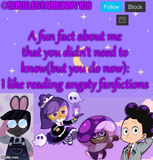 Bubblestarbunny108 purple template | A fun fact about me that you didn't need to know(but you do now):
I like reading angsty fanfictions | image tagged in bubblestarbunny108 purple template | made w/ Imgflip meme maker