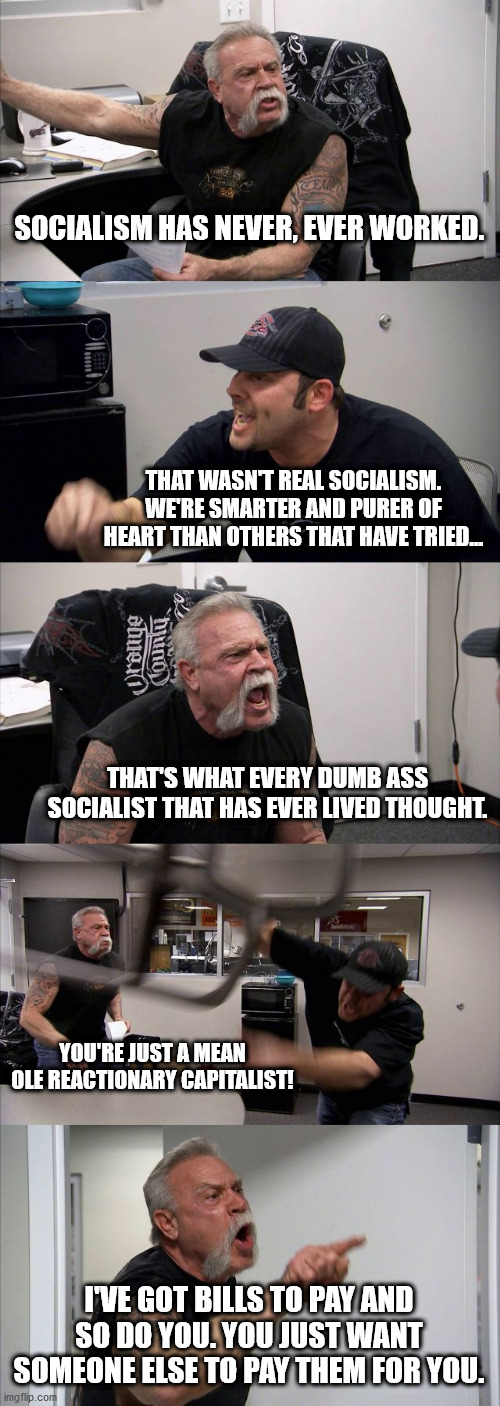Socialist vs Capitalist | SOCIALISM HAS NEVER, EVER WORKED. THAT WASN'T REAL SOCIALISM. WE'RE SMARTER AND PURER OF HEART THAN OTHERS THAT HAVE TRIED... THAT'S WHAT EVERY DUMB ASS SOCIALIST THAT HAS EVER LIVED THOUGHT. YOU'RE JUST A MEAN OLE REACTIONARY CAPITALIST! I'VE GOT BILLS TO PAY AND SO DO YOU. YOU JUST WANT SOMEONE ELSE TO PAY THEM FOR YOU. | image tagged in memes,socialism vs capitalism | made w/ Imgflip meme maker