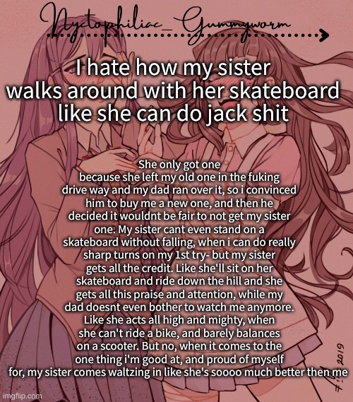 Its so annoying | She only got one because she left my old one in the fuking drive way and my dad ran over it, so i convinced him to buy me a new one, and then he decided it wouldnt be fair to not get my sister one. My sister cant even stand on a skateboard without falling, when i can do really sharp turns on my 1st try- but my sister gets all the credit. Like she'll sit on her skateboard and ride down the hill and she gets all this praise and attention, while my dad doesnt even bother to watch me anymore. Like she acts all high and mighty, when she can't ride a bike, and barely balances on a scooter. But no, when it comes to the one thing i'm good at, and proud of myself for, my sister comes waltzing in like she's soooo much better then me; I hate how my sister walks around with her skateboard like she can do jack shit | image tagged in laziest temp gummyworm has ever made lmao | made w/ Imgflip meme maker