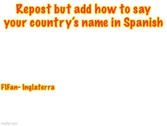 I expect to see quite a few Estados Unidos. | Repost but add how to say your country’s name in Spanish; F1Fan- Inglaterra | image tagged in blank white template | made w/ Imgflip meme maker