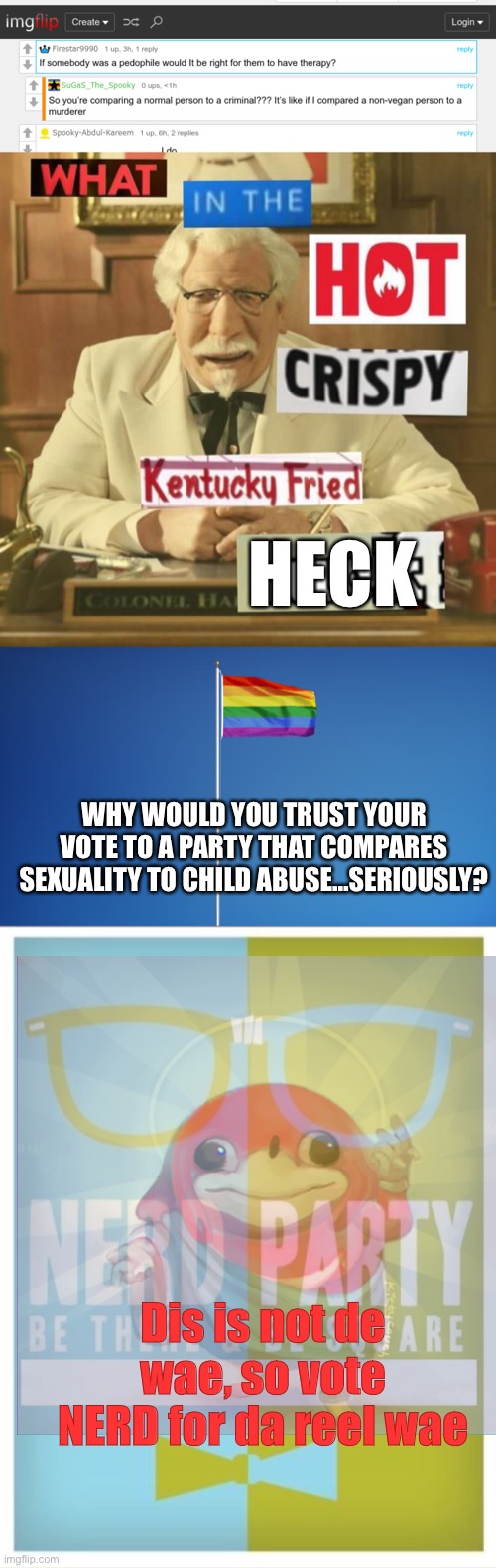 HECK; WHY WOULD YOU TRUST YOUR VOTE TO A PARTY THAT COMPARES SEXUALITY TO CHILD ABUSE…SERIOUSLY? Dis is not de wae, so vote NERD for da reel wae | image tagged in what in the hot crispy kentucky fried frick,lgbtq flag,nerd party announcement | made w/ Imgflip meme maker