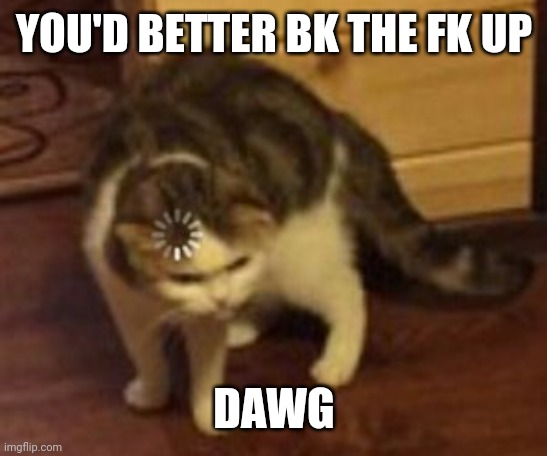 Loading cat | YOU'D BETTER BK THE FK UP; DAWG | image tagged in loading cat | made w/ Imgflip meme maker