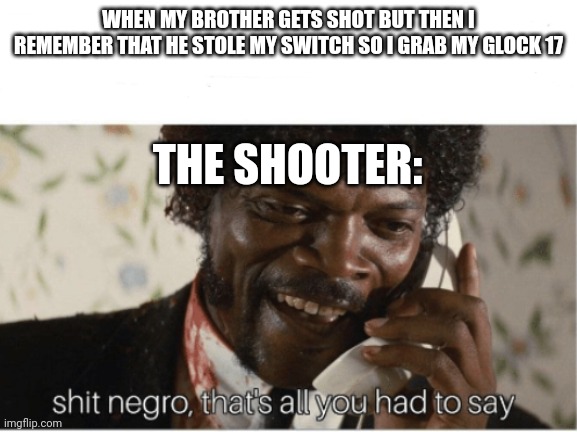 Haha Haha wait | WHEN MY BROTHER GETS SHOT BUT THEN I REMEMBER THAT HE STOLE MY SWITCH SO I GRAB MY GLOCK 17; THE SHOOTER: | image tagged in shit n | made w/ Imgflip meme maker