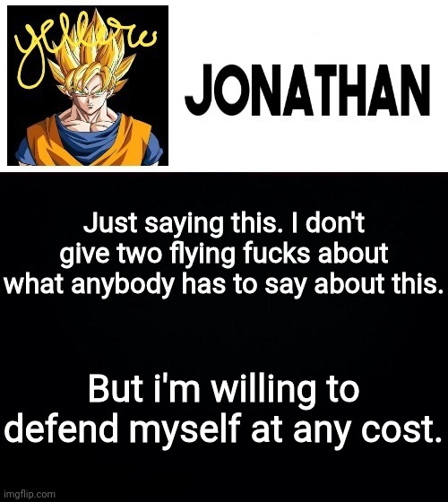 Just saying this. I don't give two flying fucks about what anybody has to say about this. But i'm willing to defend myself at any cost. | image tagged in jonathan's yellow template | made w/ Imgflip meme maker