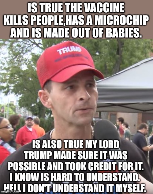 Trumpanzee confusion | IS TRUE THE VACCINE KILLS PEOPLE,HAS A MICROCHIP AND IS MADE OUT OF BABIES. IS ALSO TRUE MY LORD TRUMP MADE SURE IT WAS POSSIBLE AND TOOK CREDIT FOR IT.
I KNOW IS HARD TO UNDERSTAND. 
HELL I DON'T UNDERSTAND IT MYSELF. | image tagged in trump supporter,covid,covidiot,conservative,vaccine,antivax | made w/ Imgflip meme maker