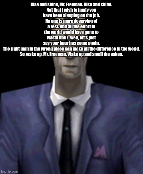 Rise and shine, Mr. Freeman. Rise and shine.

Not that I wish to imply you have been sleeping on the job. No one is more deserving of a rest. And all the effort in the world would have gone to waste until...well, let's just say your hour has come again.

The right man in the wrong place can make all the difference in the world.

So, wake up, Mr. Freeman. Wake up and smell the ashes. | made w/ Imgflip meme maker