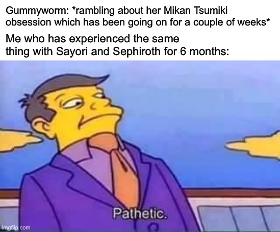 skinner pathetic | Gummyworm: *rambling about her Mikan Tsumiki obsession which has been going on for a couple of weeks*; Me who has experienced the same thing with Sayori and Sephiroth for 6 months: | image tagged in skinner pathetic,sayori and sephiroth | made w/ Imgflip meme maker