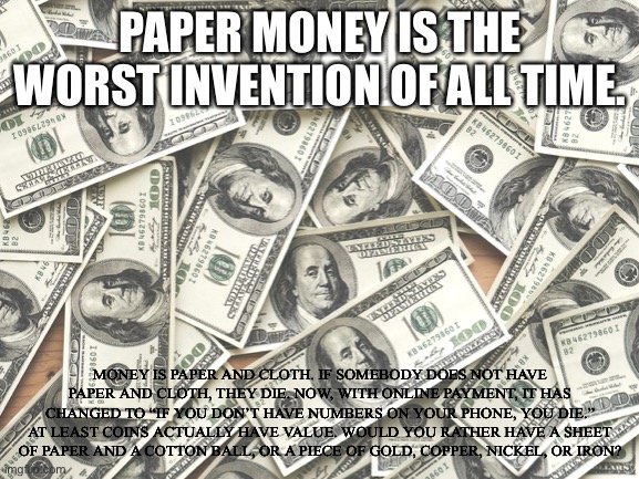Money | PAPER MONEY IS THE WORST INVENTION OF ALL TIME. MONEY IS PAPER AND CLOTH. IF SOMEBODY DOES NOT HAVE PAPER AND CLOTH, THEY DIE. NOW, WITH ONLINE PAYMENT, IT HAS CHANGED TO “IF YOU DON’T HAVE NUMBERS ON YOUR PHONE, YOU DIE.” AT LEAST COINS ACTUALLY HAVE VALUE. WOULD YOU RATHER HAVE A SHEET OF PAPER AND A COTTON BALL, OR A PIECE OF GOLD, COPPER, NICKEL, OR IRON? | made w/ Imgflip meme maker