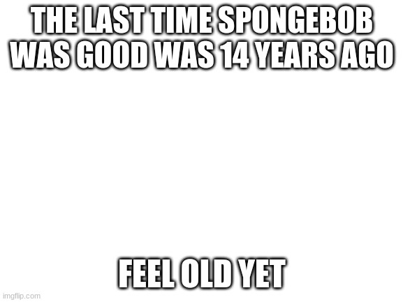 Blank White Template | THE LAST TIME SPONGEBOB WAS GOOD WAS 14 YEARS AGO; FEEL OLD YET | image tagged in blank white template | made w/ Imgflip meme maker