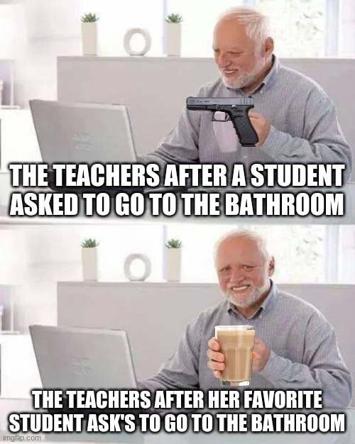 Hide the Pain Harold | THE TEACHERS AFTER A STUDENT ASKED TO GO TO THE BATHROOM; THE TEACHERS AFTER HER FAVORITE STUDENT ASK'S TO GO TO THE BATHROOM | image tagged in memes,hide the pain harold | made w/ Imgflip meme maker