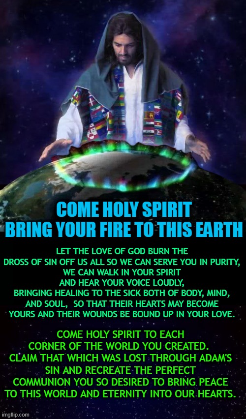 LET THE LOVE OF GOD BURN THE DROSS OF SIN OFF US ALL SO WE CAN SERVE YOU IN PURITY,
WE CAN WALK IN YOUR SPIRIT AND HEAR YOUR VOICE LOUDLY,
BRINGING HEALING TO THE SICK BOTH OF BODY, MIND, AND SOUL,  SO THAT THEIR HEARTS MAY BECOME YOURS AND THEIR WOUNDS BE BOUND UP IN YOUR LOVE. COME HOLY SPIRIT
BRING YOUR FIRE TO THIS EARTH; COME HOLY SPIRIT TO EACH CORNER OF THE WORLD YOU CREATED.  CLAIM THAT WHICH WAS LOST THROUGH ADAM'S SIN AND RECREATE THE PERFECT COMMUNION YOU SO DESIRED TO BRING PEACE TO THIS WORLD AND ETERNITY INTO OUR HEARTS. | made w/ Imgflip meme maker