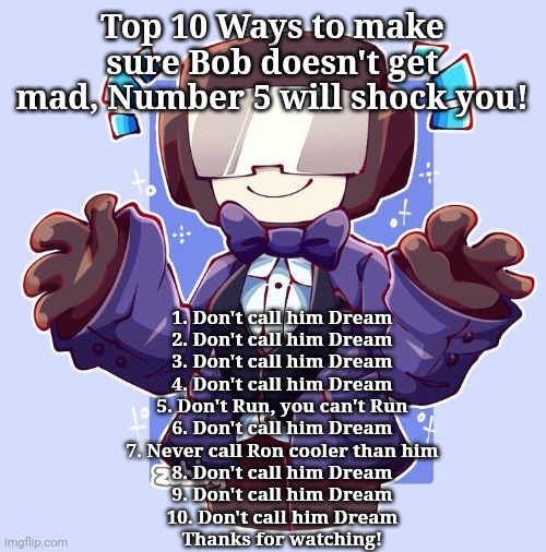 Dapperman | Top 10 Ways to make sure Bob doesn't get mad, Number 5 will shock you! 1. Don't call him Dream
2. Don't call him Dream
3. Don't call him Dream
4. Don't call him Dream
5. Don't Run, you can't Run
6. Don't call him Dream
7. Never call Ron cooler than him
8. Don't call him Dream
9. Don't call him Dream
10. Don't call him Dream
Thanks for watching! | image tagged in dapperman | made w/ Imgflip meme maker