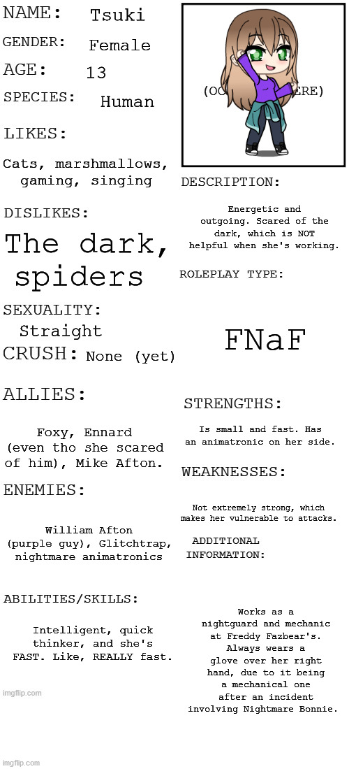 MY RolePlay OC Tsuki (Not MHA) | Tsuki; Female; 13; Human; Cats, marshmallows, gaming, singing; Energetic and outgoing. Scared of the dark, which is NOT helpful when she's working. The dark, spiders; FNaF; Straight; None (yet); Is small and fast. Has an animatronic on her side. Foxy, Ennard (even tho she scared of him), Mike Afton. Not extremely strong, which makes her vulnerable to attacks. William Afton (purple guy), Glitchtrap, nightmare animatronics; Works as a nightguard and mechanic at Freddy Fazbear's. Always wears a glove over her right hand, due to it being a mechanical one after an incident involving Nightmare Bonnie. Intelligent, quick thinker, and she's FAST. Like, REALLY fast. | image tagged in updated roleplay oc showcase | made w/ Imgflip meme maker