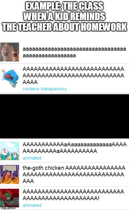 AAAAAAAAAAAAAAAAAAAAAAAAAAAAAAAAAAAAAAAAAAAAAAAAAAAAAAAAAAAAAAAAAAAAAA | EXAMPLE: THE CLASS WHEN A KID REMINDS THE TEACHER ABOUT HOMEWORK | image tagged in the templates doe be screaming tho | made w/ Imgflip meme maker