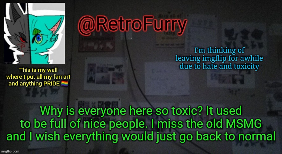 I'm thinking of leaving this stream due to too much hate and toxicity | I'm thinking of leaving imgflip for awhile due to hate and toxicity; Why is everyone here so toxic? It used to be full of nice people. I miss the old MSMG and I wish everything would just go back to normal | image tagged in retrofurry's wall reveal announcement template | made w/ Imgflip meme maker