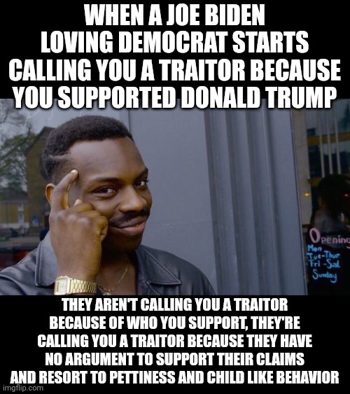 Their whole argument is "Donald Trump is bad" and their only representative is a dementia ridden psycho 80 yr old. | WHEN A JOE BIDEN LOVING DEMOCRAT STARTS CALLING YOU A TRAITOR BECAUSE YOU SUPPORTED DONALD TRUMP; THEY AREN'T CALLING YOU A TRAITOR BECAUSE OF WHO YOU SUPPORT, THEY'RE CALLING YOU A TRAITOR BECAUSE THEY HAVE NO ARGUMENT TO SUPPORT THEIR CLAIMS AND RESORT TO PETTINESS AND CHILD LIKE BEHAVIOR | image tagged in memes,roll safe think about it | made w/ Imgflip meme maker