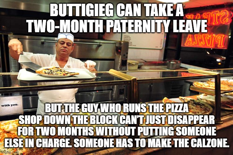 the guy who runs the pizza shop down the block can’t just disappear for two months without putting someone else in charge. Someo | BUTTIGIEG CAN TAKE A TWO-MONTH PATERNITY LEAVE; BUT THE GUY WHO RUNS THE PIZZA SHOP DOWN THE BLOCK CAN’T JUST DISAPPEAR FOR TWO MONTHS WITHOUT PUTTING SOMEONE ELSE IN CHARGE. SOMEONE HAS TO MAKE THE CALZONE. | image tagged in buttigieg,biden | made w/ Imgflip meme maker