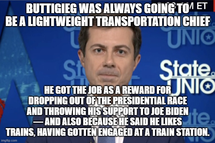 Buttigieg was always going to be a lightweight transportation chief | BUTTIGIEG WAS ALWAYS GOING TO BE A LIGHTWEIGHT TRANSPORTATION CHIEF; HE GOT THE JOB AS A REWARD FOR DROPPING OUT OF THE PRESIDENTIAL RACE AND THROWING HIS SUPPORT TO JOE BIDEN — AND ALSO BECAUSE HE SAID HE LIKES TRAINS, HAVING GOTTEN ENGAGED AT A TRAIN STATION. | image tagged in buttigieg,joe biden | made w/ Imgflip meme maker