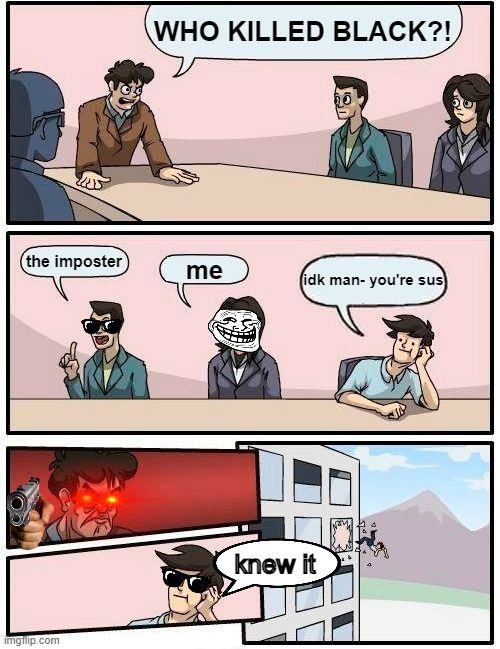 he was right | WHO KILLED BLACK?! the imposter; me; idk man- you're sus; knew it | image tagged in memes,boardroom meeting suggestion | made w/ Imgflip meme maker