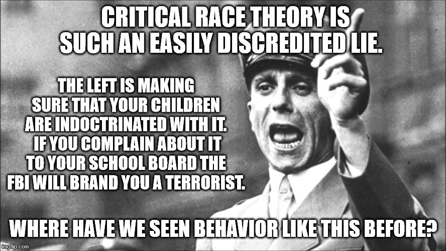 The simple fact is Nazi's were socialists, just like the American left today. | CRITICAL RACE THEORY IS SUCH AN EASILY DISCREDITED LIE. THE LEFT IS MAKING SURE THAT YOUR CHILDREN ARE INDOCTRINATED WITH IT.  IF YOU COMPLAIN ABOUT IT TO YOUR SCHOOL BOARD THE FBI WILL BRAND YOU A TERRORIST. WHERE HAVE WE SEEN BEHAVIOR LIKE THIS BEFORE? | image tagged in goebbels,nazi indoctrination,hitler was self confessed socialist | made w/ Imgflip meme maker