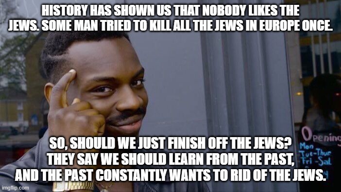 anti-semitism. | HISTORY HAS SHOWN US THAT NOBODY LIKES THE JEWS. SOME MAN TRIED TO KILL ALL THE JEWS IN EUROPE ONCE. SO, SHOULD WE JUST FINISH OFF THE JEWS? THEY SAY WE SHOULD LEARN FROM THE PAST, AND THE PAST CONSTANTLY WANTS TO RID OF THE JEWS. | image tagged in memes,roll safe think about it | made w/ Imgflip meme maker