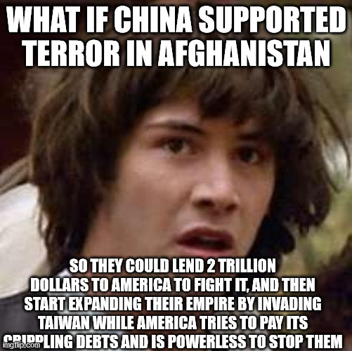 the old switcheroo | WHAT IF CHINA SUPPORTED TERROR IN AFGHANISTAN; SO THEY COULD LEND 2 TRILLION DOLLARS TO AMERICA TO FIGHT IT, AND THEN START EXPANDING THEIR EMPIRE BY INVADING TAIWAN WHILE AMERICA TRIES TO PAY ITS CRIPPLING DEBTS AND IS POWERLESS TO STOP THEM | image tagged in memes,conspiracy keanu,china,america,afghanistan | made w/ Imgflip meme maker