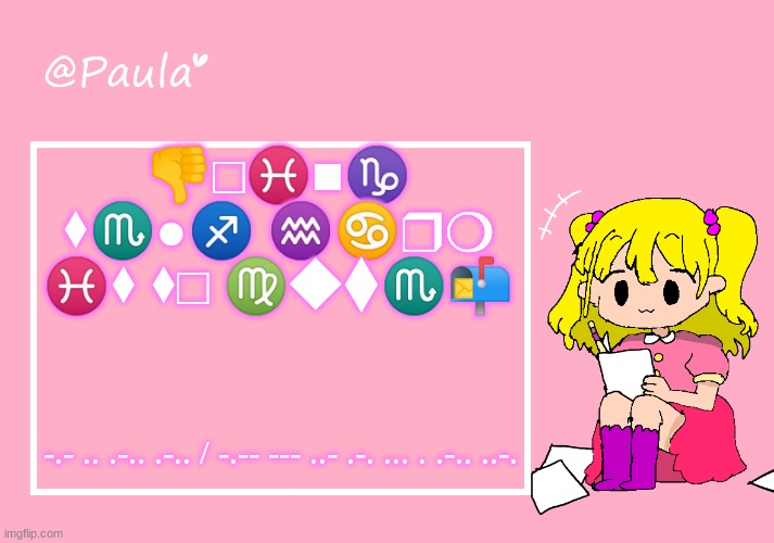 Paula Announcement Temp | 👎︎□︎♓︎■︎♑︎ ⬧︎♏︎●︎♐︎ ♒︎♋︎❒︎❍︎ ♓︎⬧︎ ⬧︎□︎ ♍︎◆︎⧫︎♏︎📬︎; -.- .. .-.. .-.. / -.-- --- ..- .-. ... . .-.. ..-. | image tagged in paula announcement temp | made w/ Imgflip meme maker